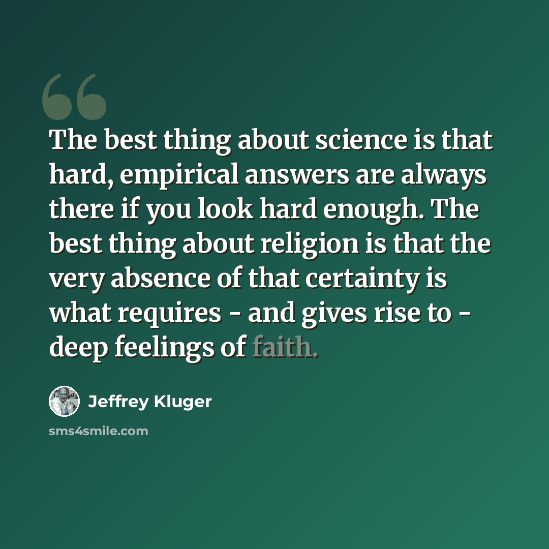 “The best thing about science is that hard, empirical answers are always there if you look hard enough. The best thing about religion is that the very absence of that certainty is what requires - and gives rise to - deep feelings of faith.” quote by Jeffrey Kluger