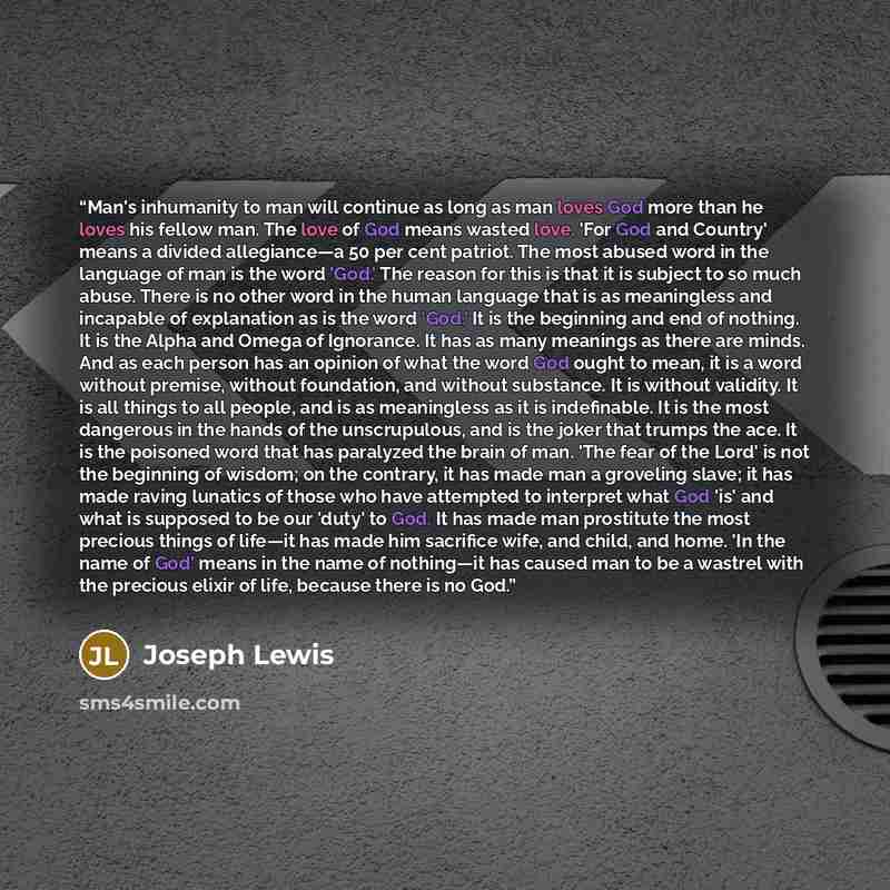 “Man's inhumanity to man will continue as long as man loves God more than he loves his fellow man. The love of God means wasted love. 'For God and Country' means a divided allegiance—a 50 per cent patriot. The most abused word in the language of man is the word 'God.' The reason for this is that it…” quote by Joseph Lewis