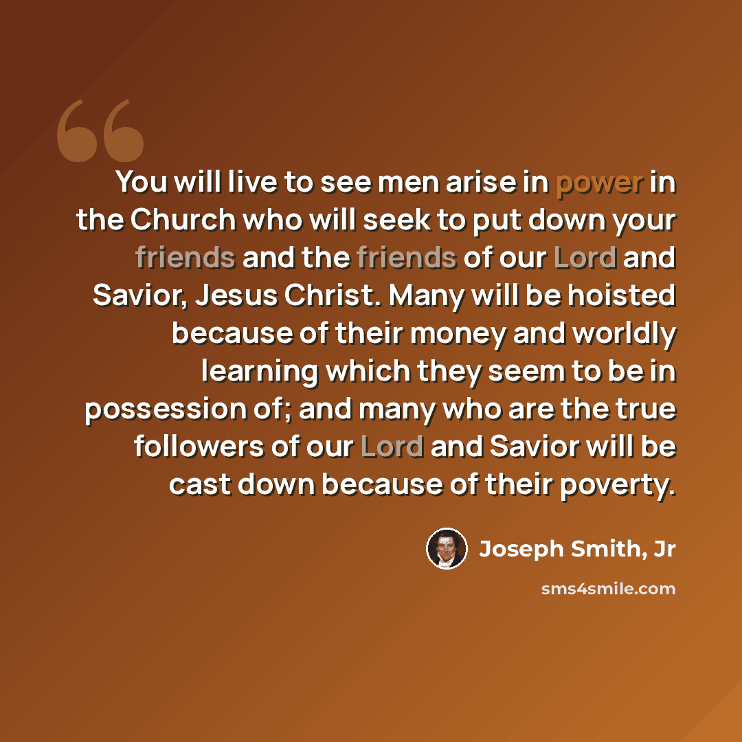 “You will live to see men arise in power in the Church who will seek to put down your friends and the friends of our Lord and Savior, Jesus Christ. Many will be hoisted because of their money and worldly learning which they seem to be in possession of; and many who are the true followers of our…” quote by Joseph Smith, Jr
