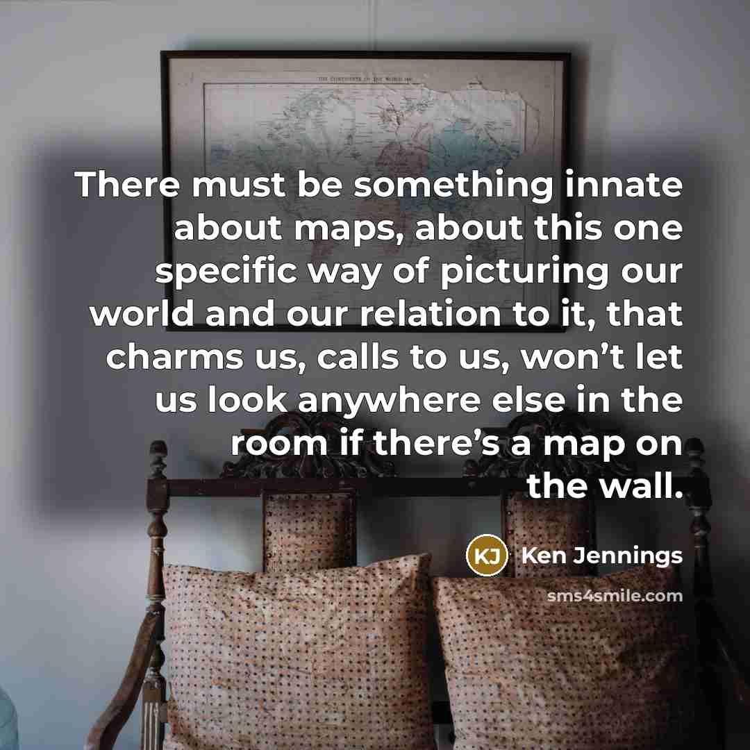 “There must be something innate about maps, about this one specific way of picturing our world and our relation to it, that charms us, calls to us, won’t let us look anywhere else in the room if there’s a map on the wall.” quote by Ken Jennings