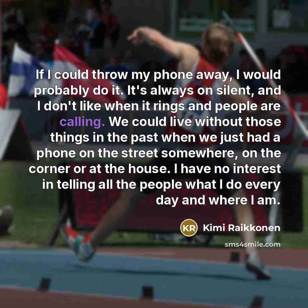 “If I could throw my phone away, I would probably do it. It's always on silent, and I don't like when it rings and people are calling. We could live without those things in the past when we just had a phone on the street somewhere, on the corner or at the house. I have no interest in telling all…” quote by Kimi Raikkonen