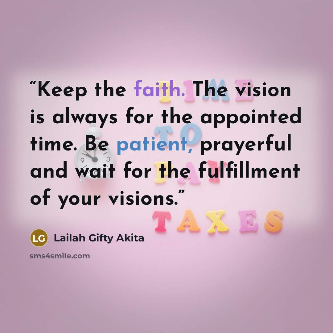 “Keep the faith. The vision is always for the appointed time. Be patient, prayerful and wait for the fulfillment of your visions.” quote by Lailah Gifty Akita