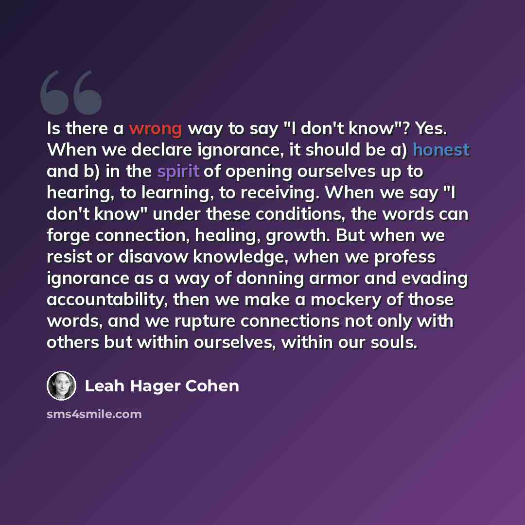 “Is there a wrong way to say "I don't know"? Yes. When we declare ignorance, it should be a) honest and b) in the spirit of opening ourselves up to hearing, to learning, to receiving. When we say "I don't know" under these conditions, the words can forge connection, healing, growth. But when we…” quote by Leah Hager Cohen