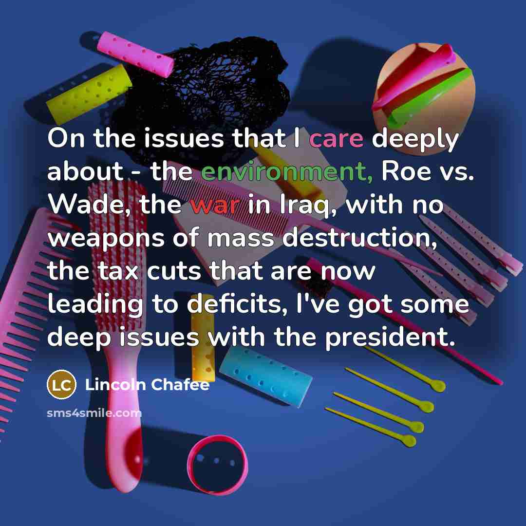 “On the issues that I care deeply about - the environment, Roe vs. Wade, the war in Iraq, with no weapons of mass destruction, the tax cuts that are now leading to deficits, I've got some deep issues with the president.” quote by Lincoln Chafee