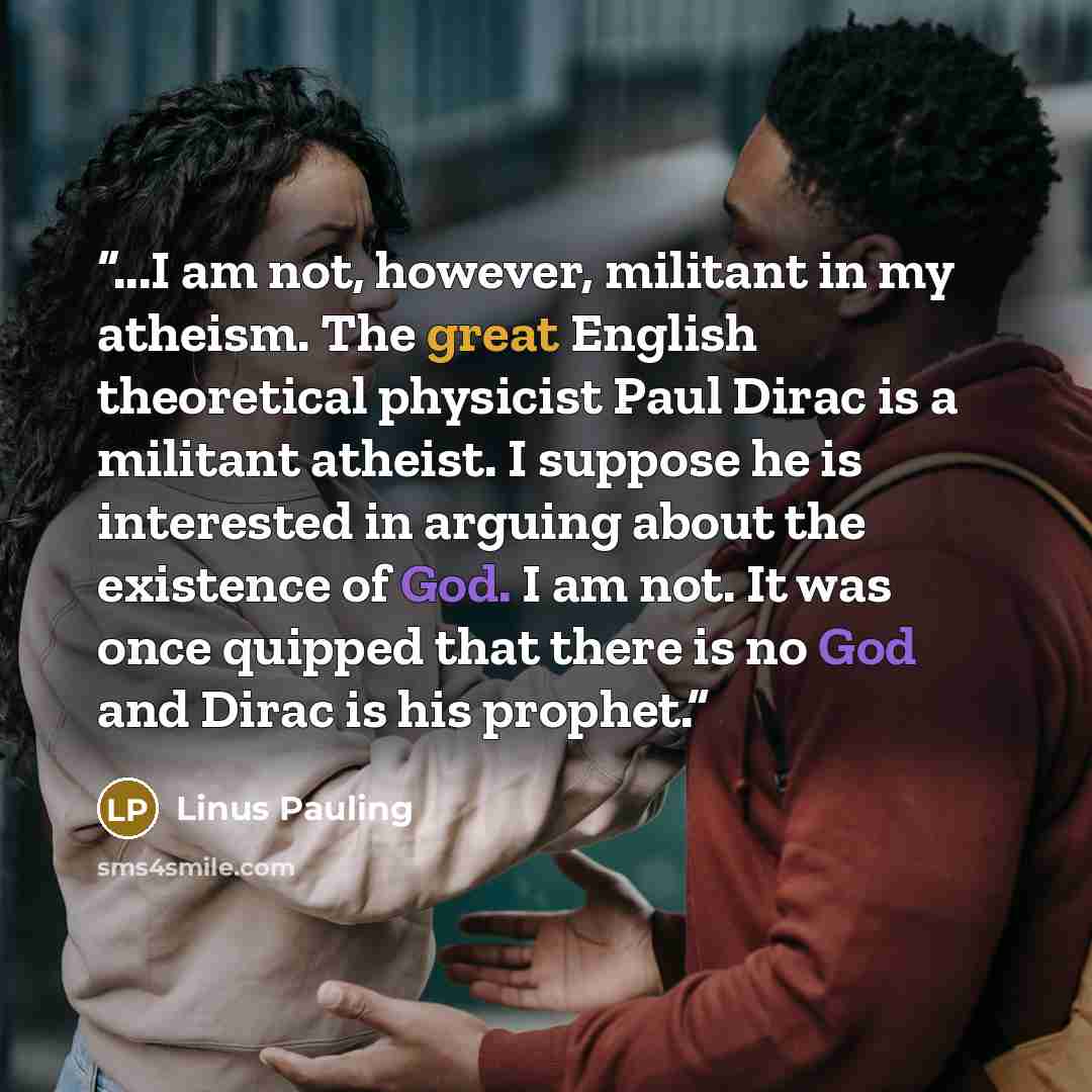 “...I am not, however, militant in my atheism. The great English theoretical physicist Paul Dirac is a militant atheist. I suppose he is interested in arguing about the existence of God. I am not. It was once quipped that there is no God and Dirac is his prophet.” quote by Linus Pauling