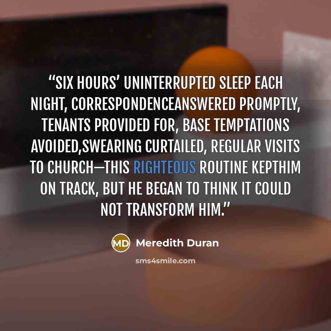 “Six hours’ uninterrupted sleep each night, correspondenceanswered promptly, tenants provided for, base temptations avoided,swearing curtailed, regular visits to church—this righteous routine kepthim on track, but he began to think it could not transform him.” quote by Meredith Duran