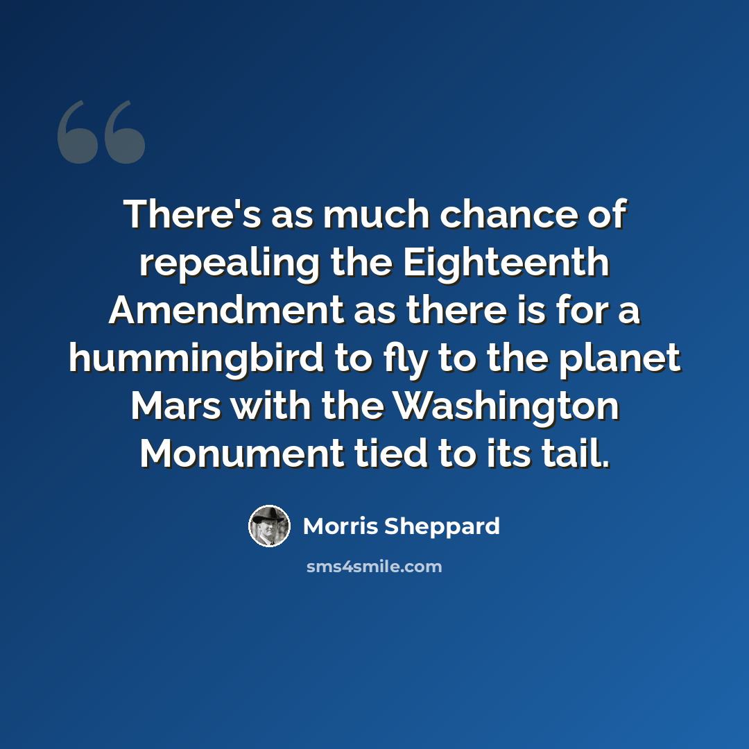 “There's as much chance of repealing the Eighteenth Amendment as there is for a hummingbird to fly to the planet Mars with the Washington Monument tied to its tail.” quote by Morris Sheppard