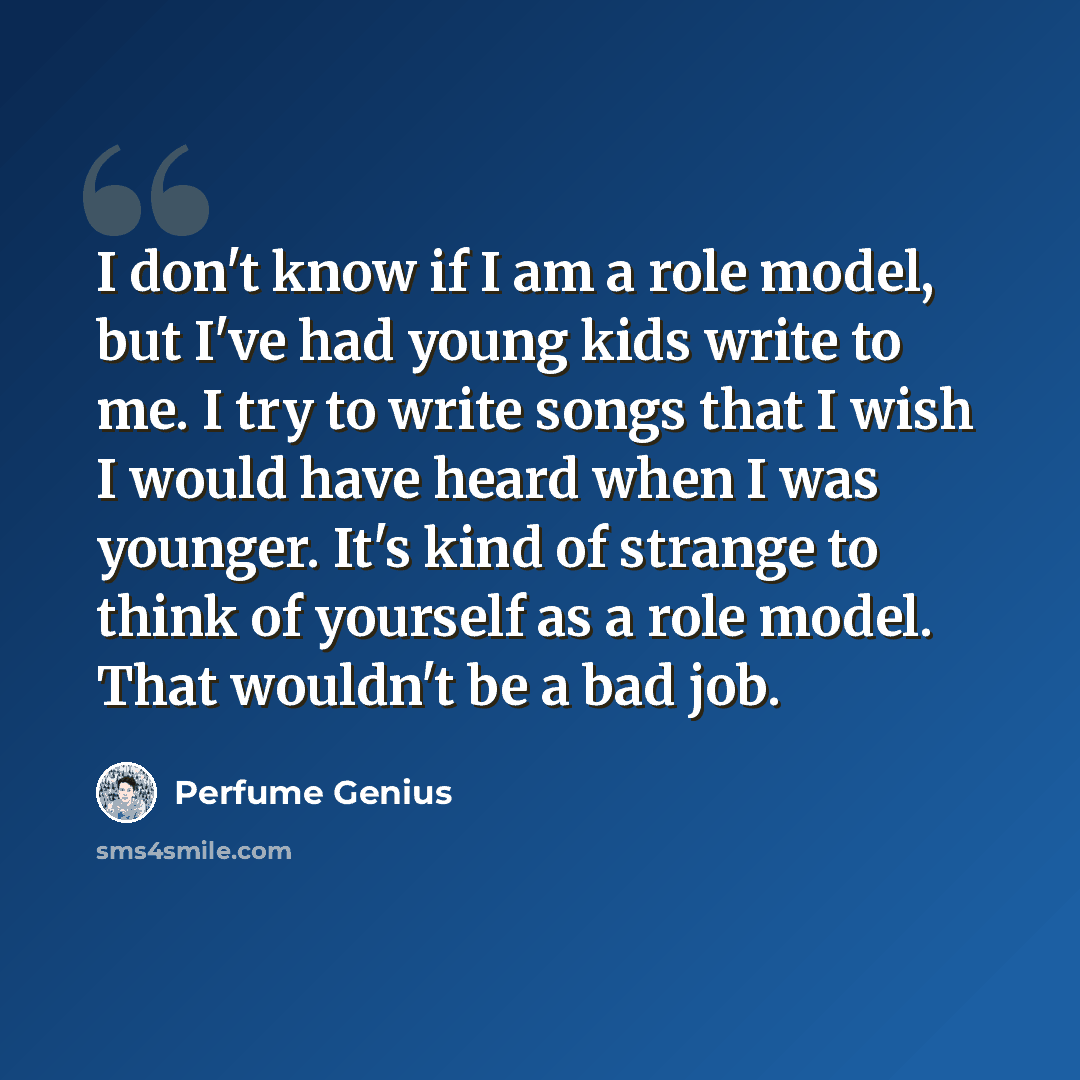 “I don't know if I am a role model, but I've had young kids write to me. I try to write songs that I wish I would have heard when I was younger. It's kind of strange to think of yourself as a role model. That wouldn't be a bad job.” quote by Perfume Genius