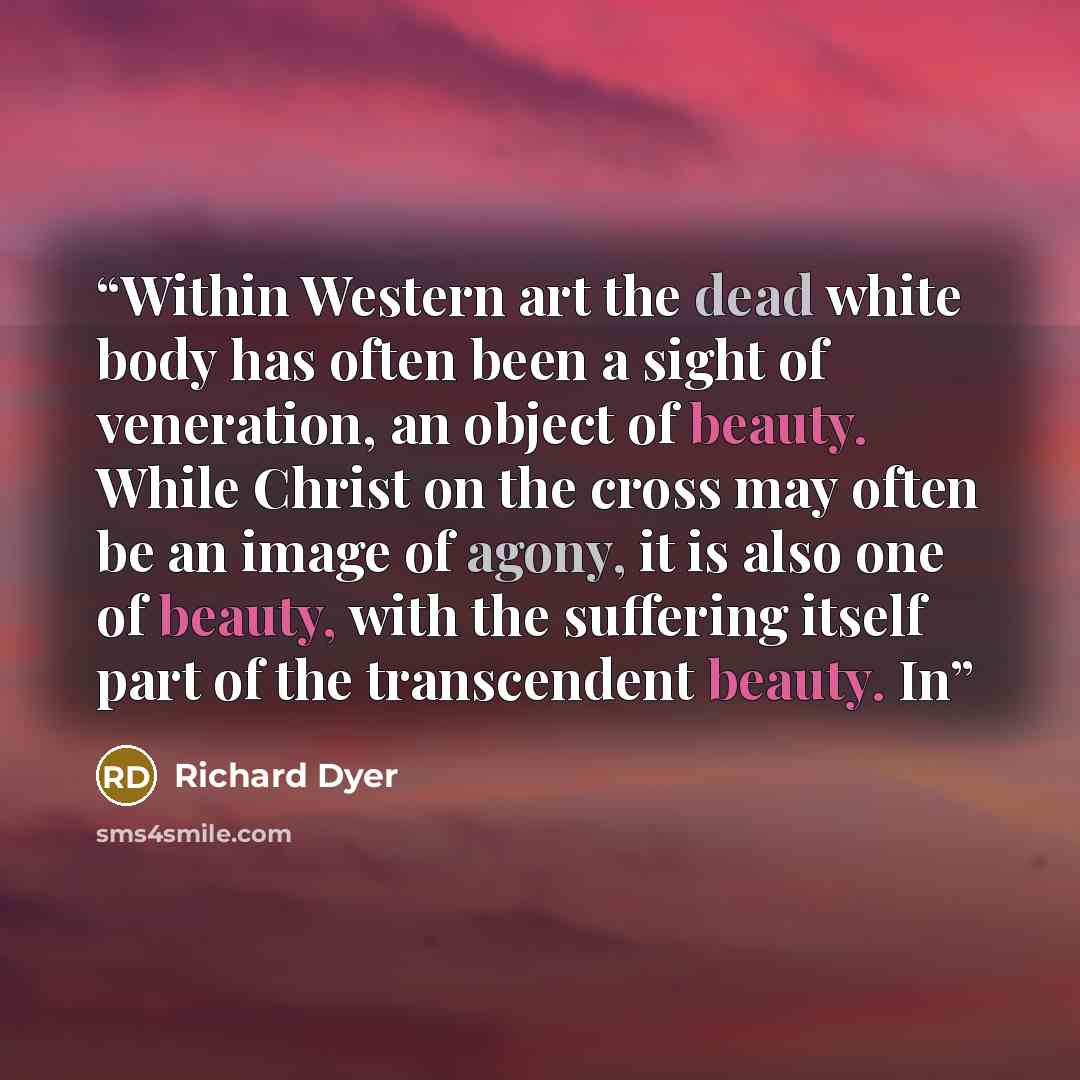“Within Western art the dead white body has often been a sight of veneration, an object of beauty. While Christ on the cross may often be an image of agony, it is also one of beauty, with the suffering itself part of the transcendent beauty. In” quote by Richard Dyer