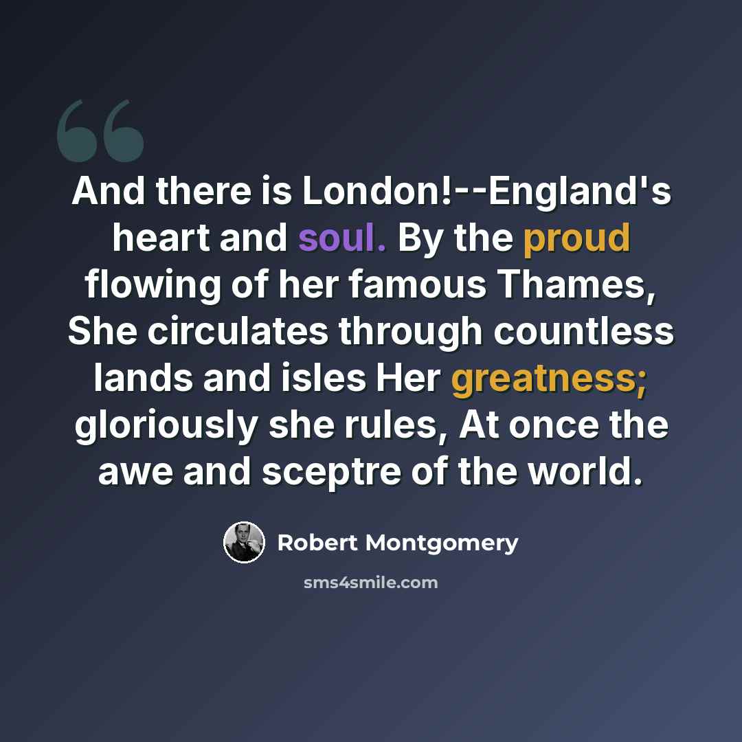 “And there is London!--England's heart and soul. By the proud flowing of her famous Thames, She circulates through countless lands and isles Her greatness; gloriously she rules, At once the awe and sceptre of the world.” quote by Robert Montgomery