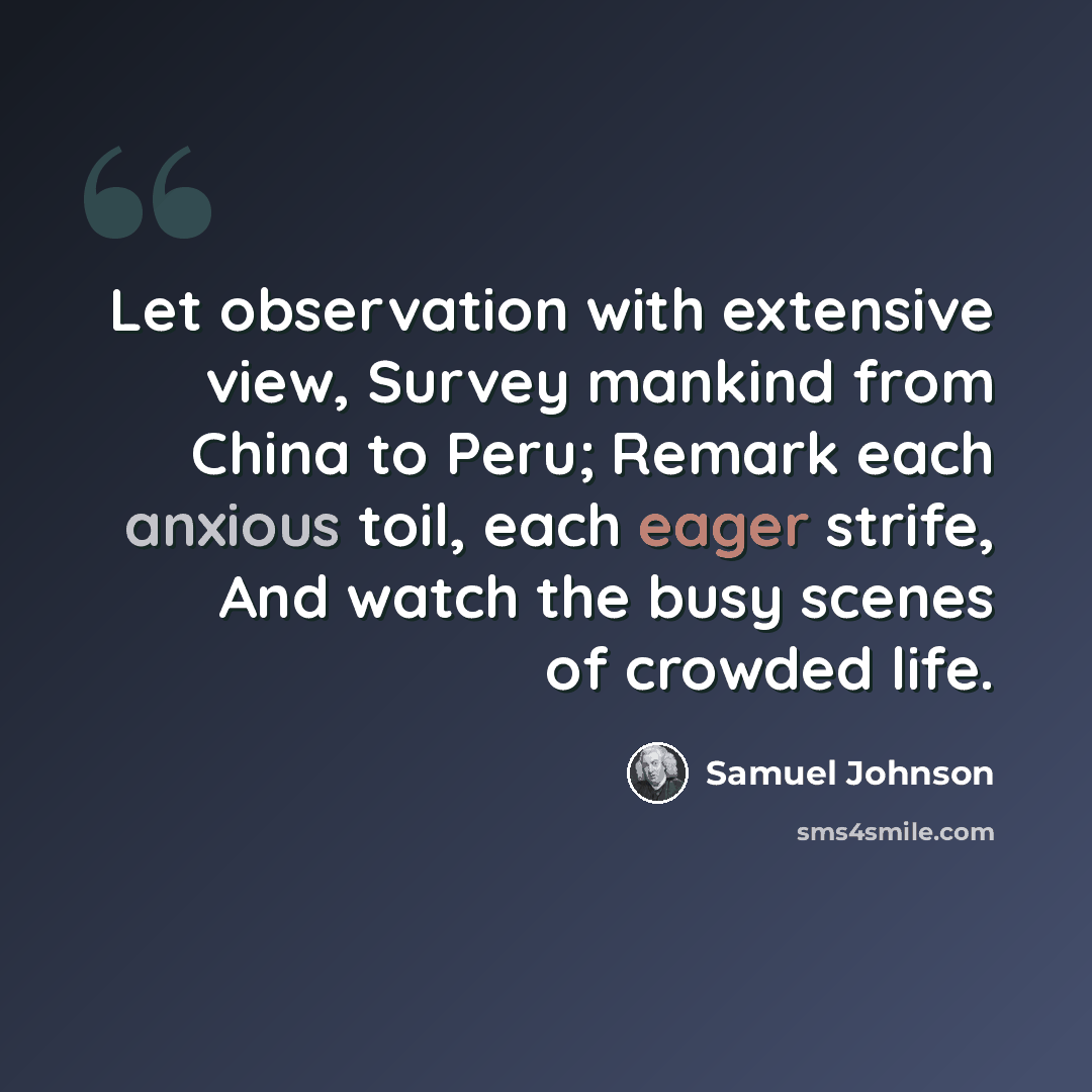 “Let observation with extensive view, Survey mankind from China to Peru; Remark each anxious toil, each eager strife, And watch the busy scenes of crowded life.” quote by Samuel Johnson