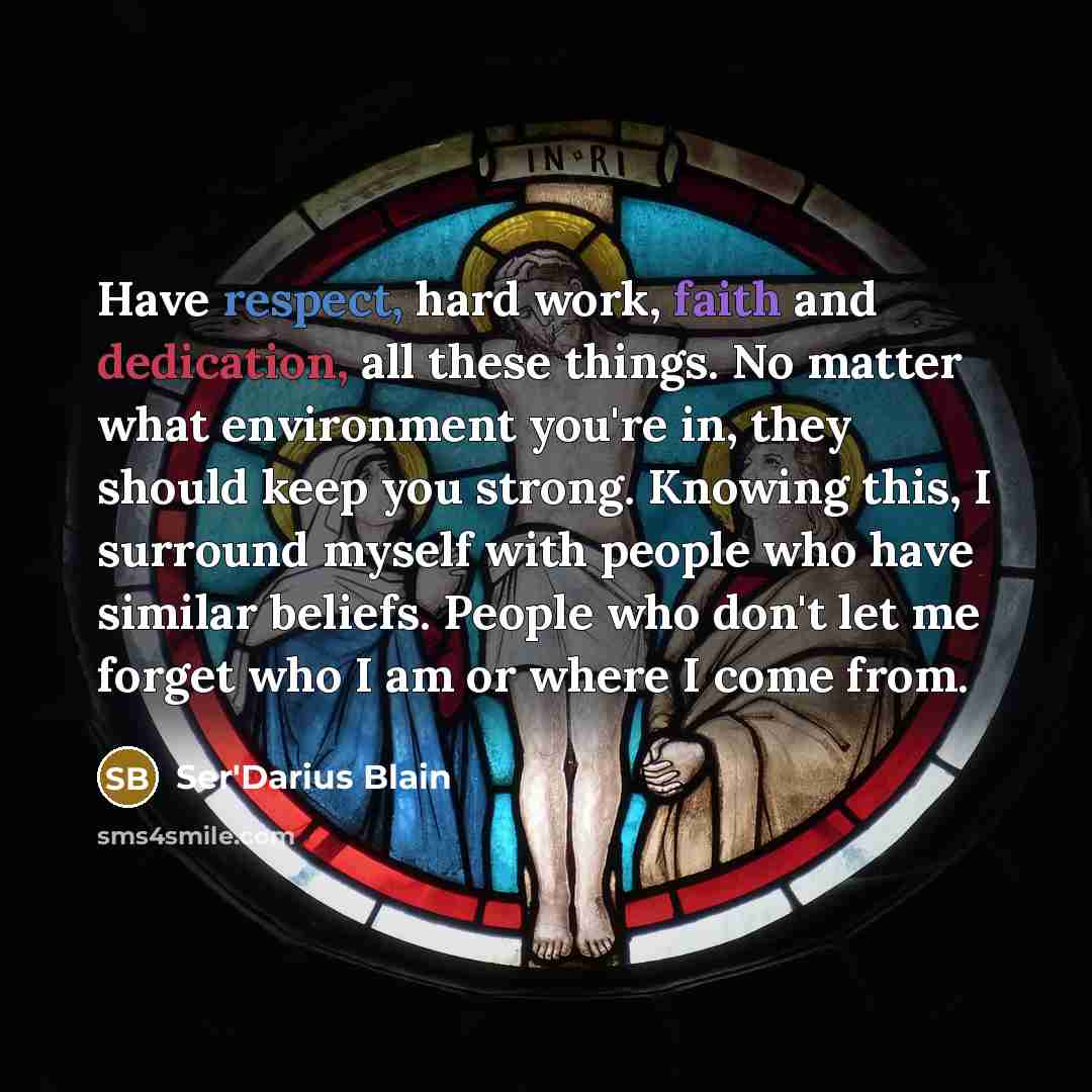 “Have respect, hard work, faith and dedication, all these things. No matter what environment you're in, they should keep you strong. Knowing this, I surround myself with people who have similar beliefs. People who don't let me forget who I am or where I come from.” quote by Ser'Darius Blain