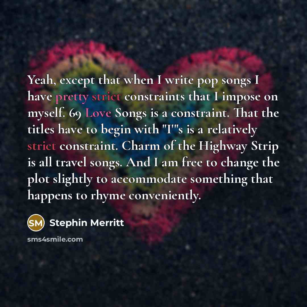 “Yeah, except that when I write pop songs I have pretty strict constraints that I impose on myself. 69 Love Songs is a constraint. That the titles have to begin with "I'"s is a relatively strict constraint. Charm of the Highway Strip is all travel songs. And I am free to change the plot slightly to…” quote by Stephin Merritt