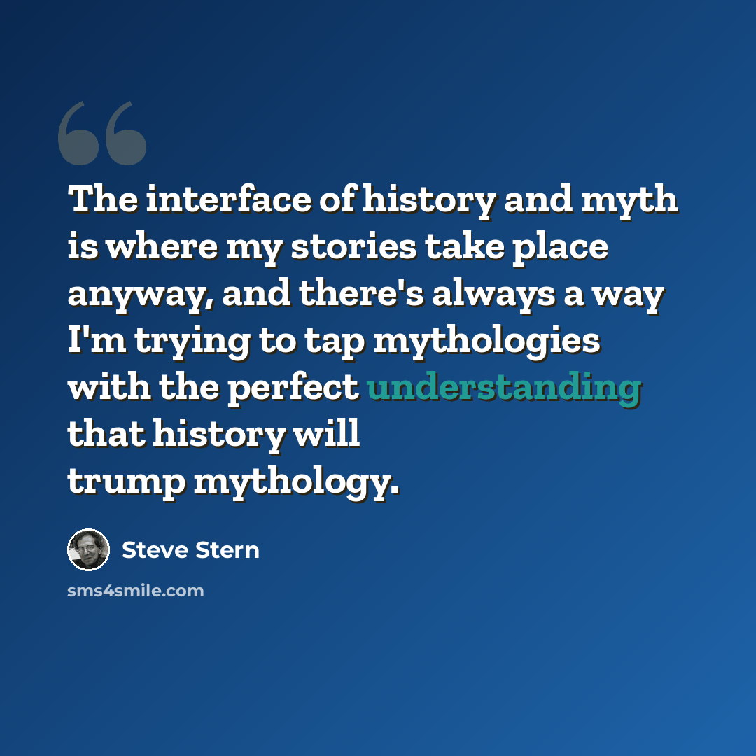 “The interface of history and myth is where my stories take place anyway, and there's always a way I'm trying to tap mythologies with the perfect understanding that history will trump mythology.” quote by Steve Stern