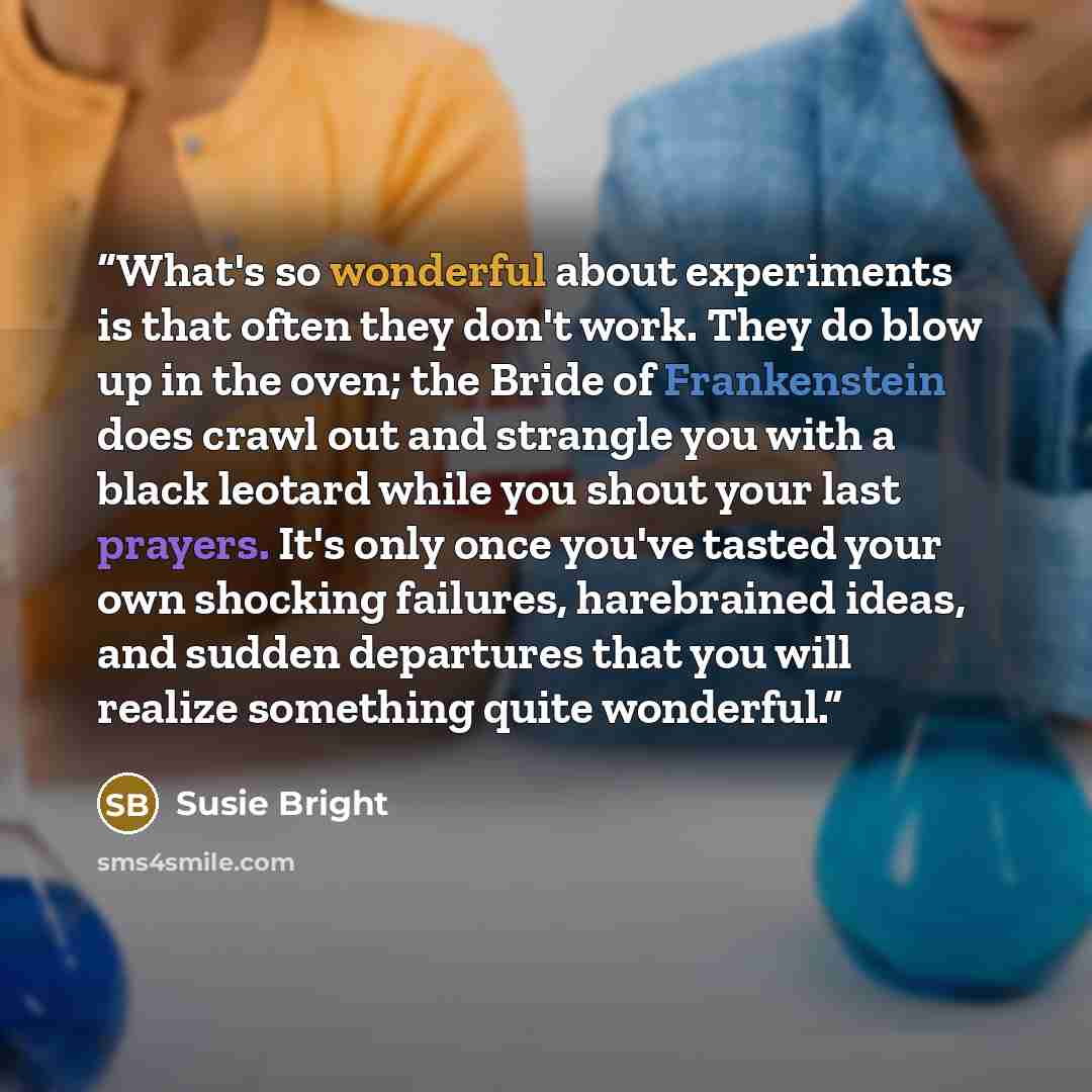 “What's so wonderful about experiments is that often they don't work. They do blow up in the oven; the Bride of Frankenstein does crawl out and strangle you with a black leotard while you shout your last prayers. It's only once you've tasted your own shocking failures, harebrained ideas, and sudden…” quote by Susie Bright