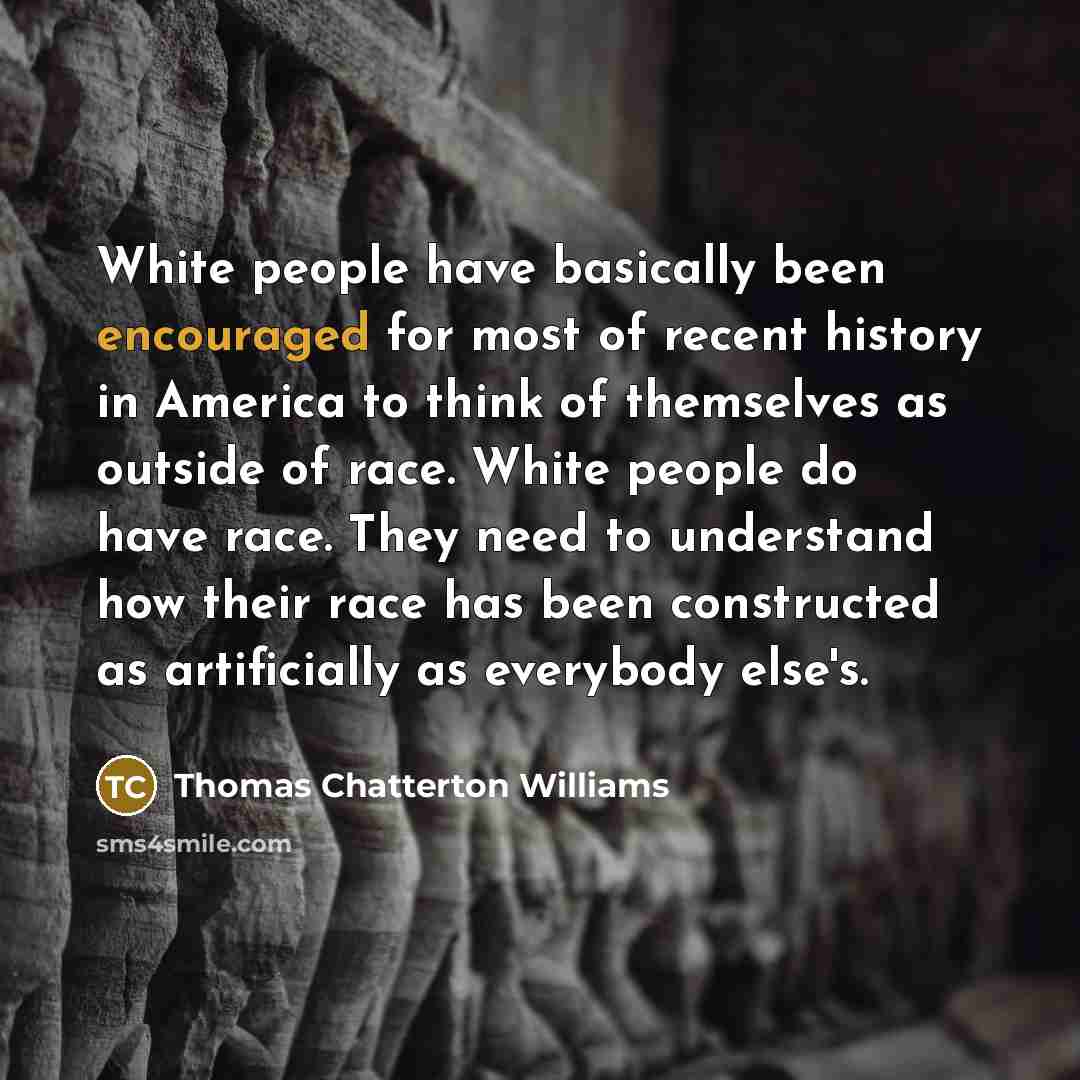 “White people have basically been encouraged for most of recent history in America to think of themselves as outside of race. White people do have race. They need to understand how their race has been constructed as artificially as everybody else's.” quote by Thomas Chatterton Williams