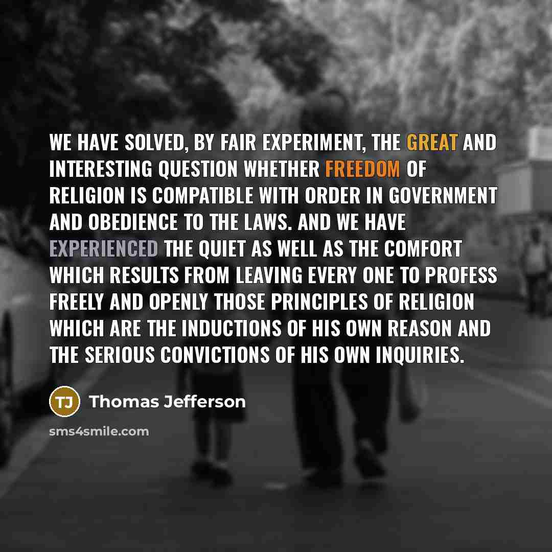“We have solved, by fair experiment, the great and interesting question whether freedom of religion is compatible with order in government and obedience to the laws. And we have experienced the quiet as well as the comfort which results from leaving every one to profess freely and openly those…” quote by Thomas Jefferson