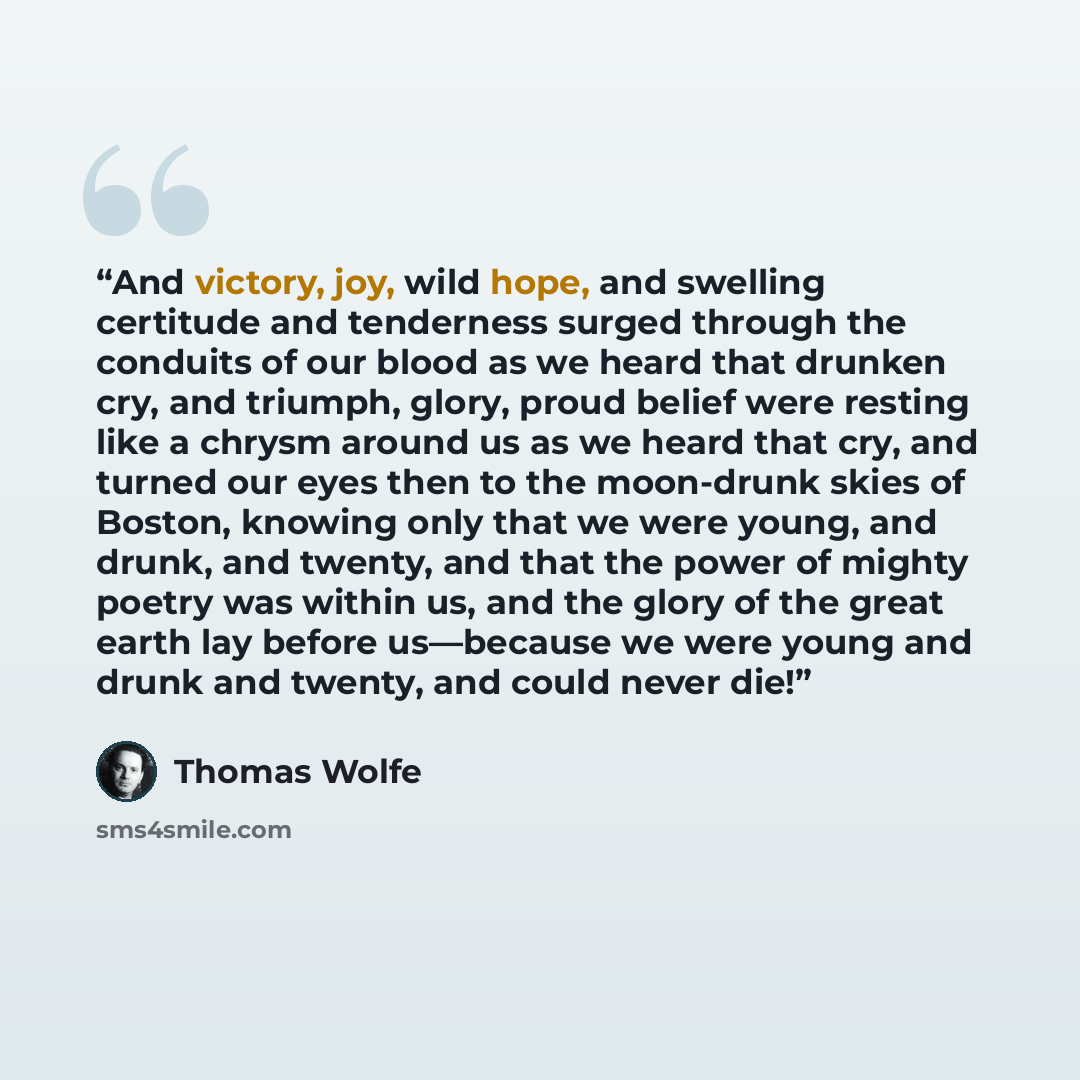 “And victory, joy, wild hope, and swelling certitude and tenderness surged through the conduits of our blood as we heard that drunken cry, and triumph, glory, proud belief were resting like a chrysm around us as we heard that cry, and turned our eyes then to the moon-drunk skies of Boston, knowing…” quote by Thomas Wolfe