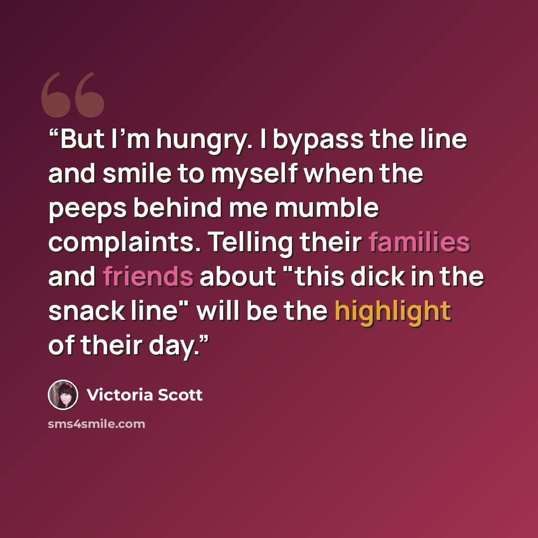 “But I'm hungry. I bypass the line and smile to myself when the peeps behind me mumble complaints. Telling their families and friends about "this dick in the snack line" will be the highlight of their day.” quote by Victoria Scott
