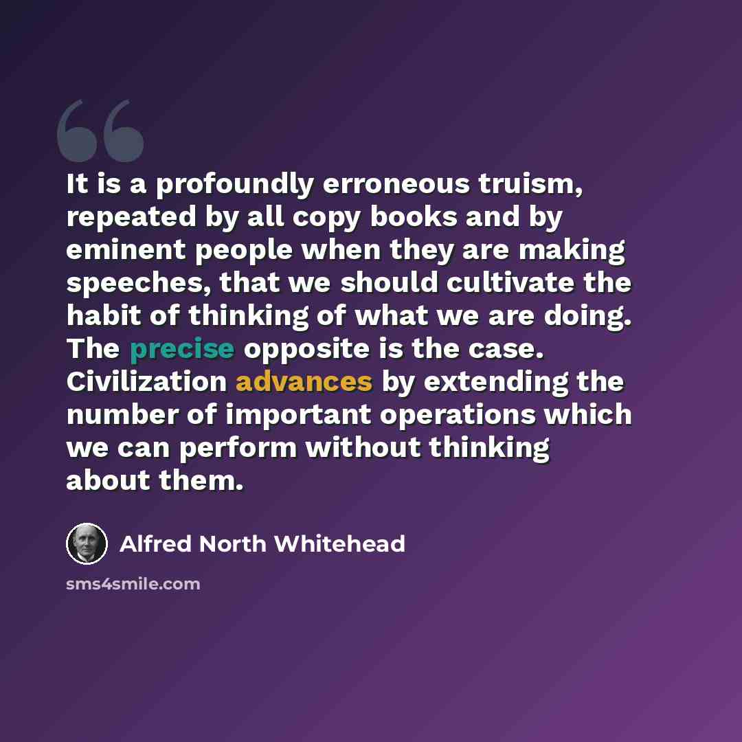 “It is a profoundly erroneous truism, repeated by all copy books and by eminent people when they are making speeches, that we should cultivate the habit of thinking of what we are doing. The precise opposite is the case. Civilization advances by extending the number of important operations which we…” quote by Alfred North Whitehead