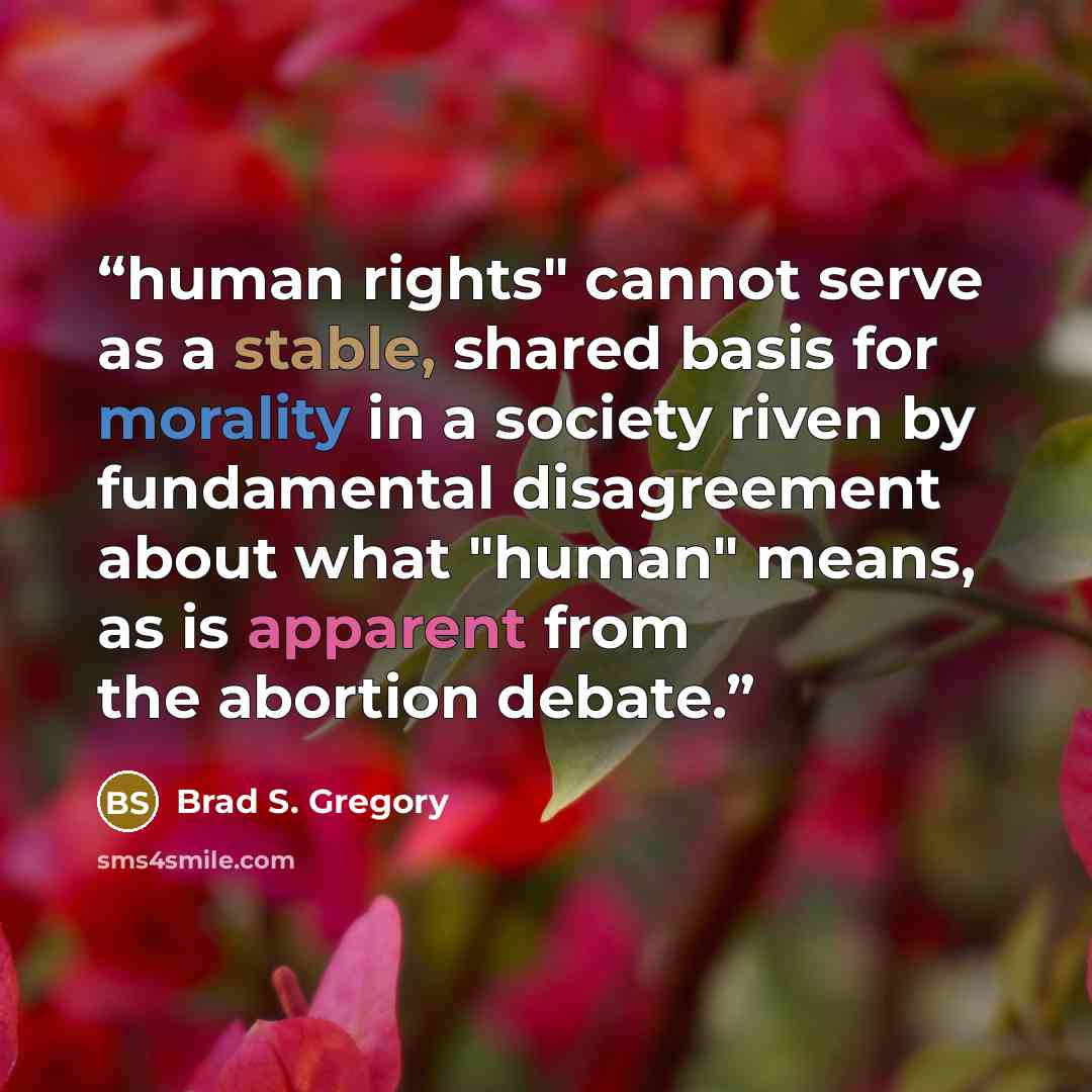“human rights" cannot serve as a stable, shared basis for morality in a society riven by fundamental disagreement about what "human" means, as is apparent from the abortion debate.” quote by Brad S. Gregory