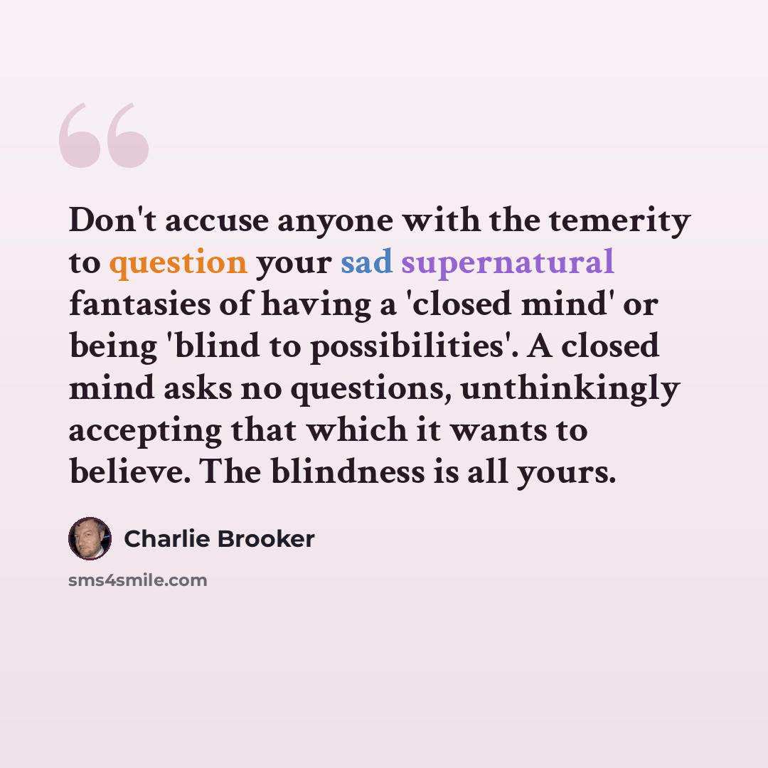 “Don't accuse anyone with the temerity to question your sad supernatural fantasies of having a 'closed mind' or being 'blind to possibilities'. A closed mind asks no questions, unthinkingly accepting that which it wants to believe. The blindness is all yours.” quote by Charlie Brooker