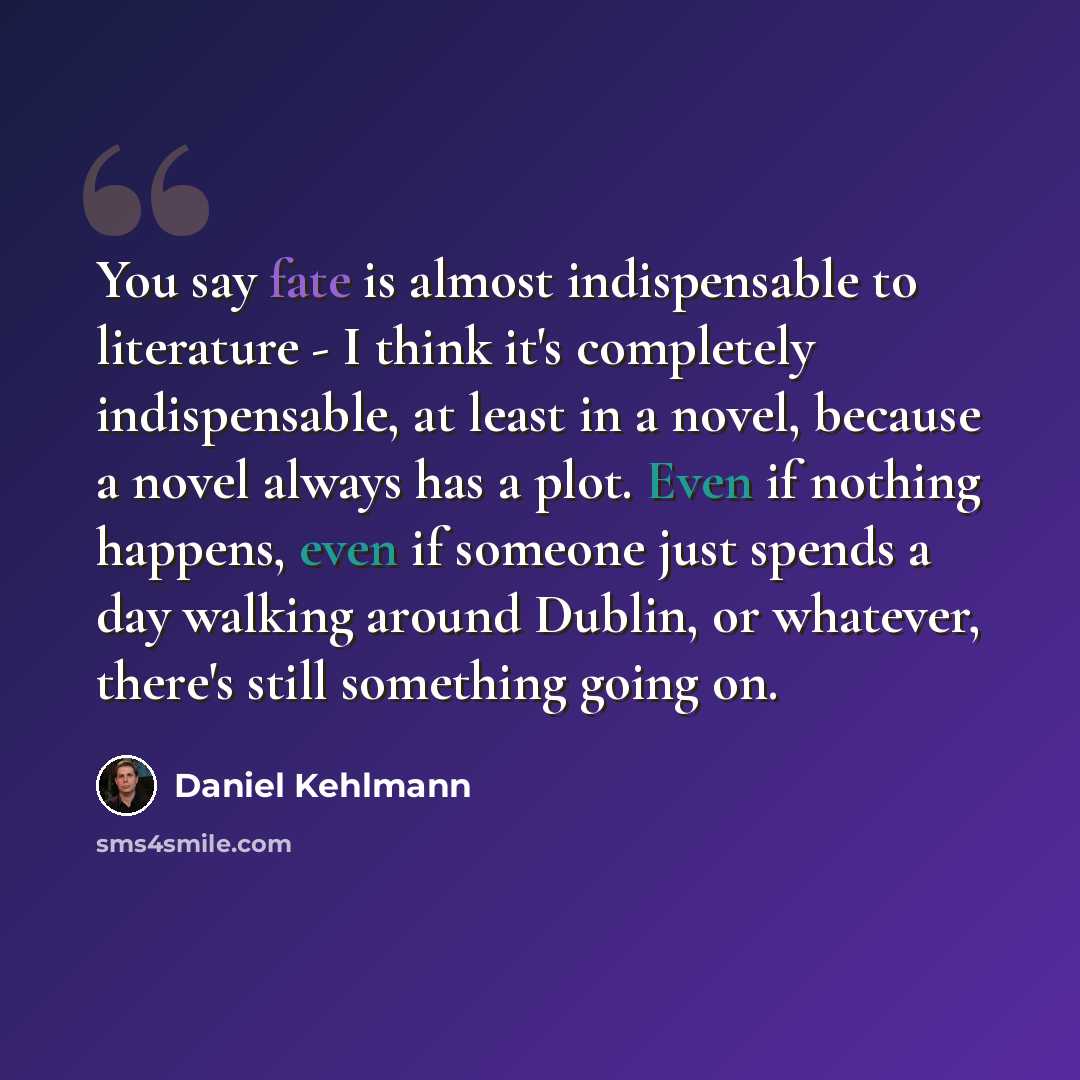 “You say fate is almost indispensable to literature - I think it's completely indispensable, at least in a novel, because a novel always has a plot. Even if nothing happens, even if someone just spends a day walking around Dublin, or whatever, there's still something going on.” quote by Daniel Kehlmann