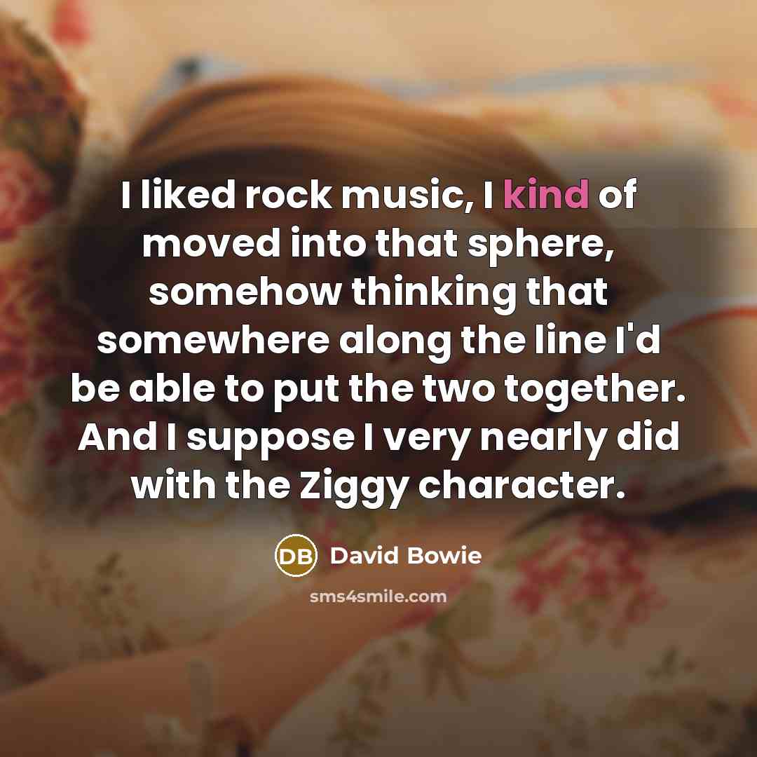 “I liked rock music, I kind of moved into that sphere, somehow thinking that somewhere along the line I'd be able to put the two together. And I suppose I very nearly did with the Ziggy character.” quote by David Bowie