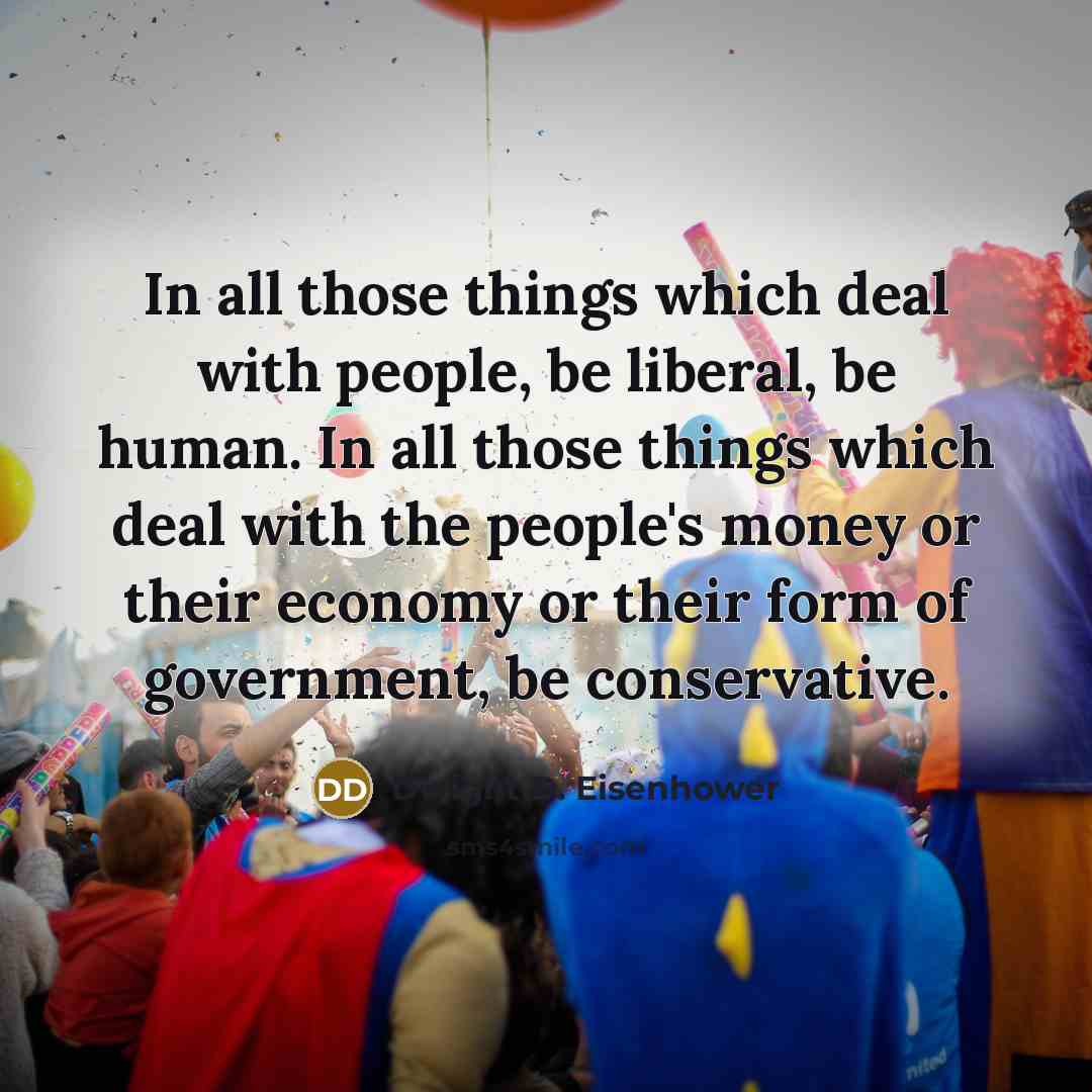 “In all those things which deal with people, be liberal, be human. In all those things which deal with the people's money or their economy or their form of government, be conservative.” quote by Dwight D. Eisenhower
