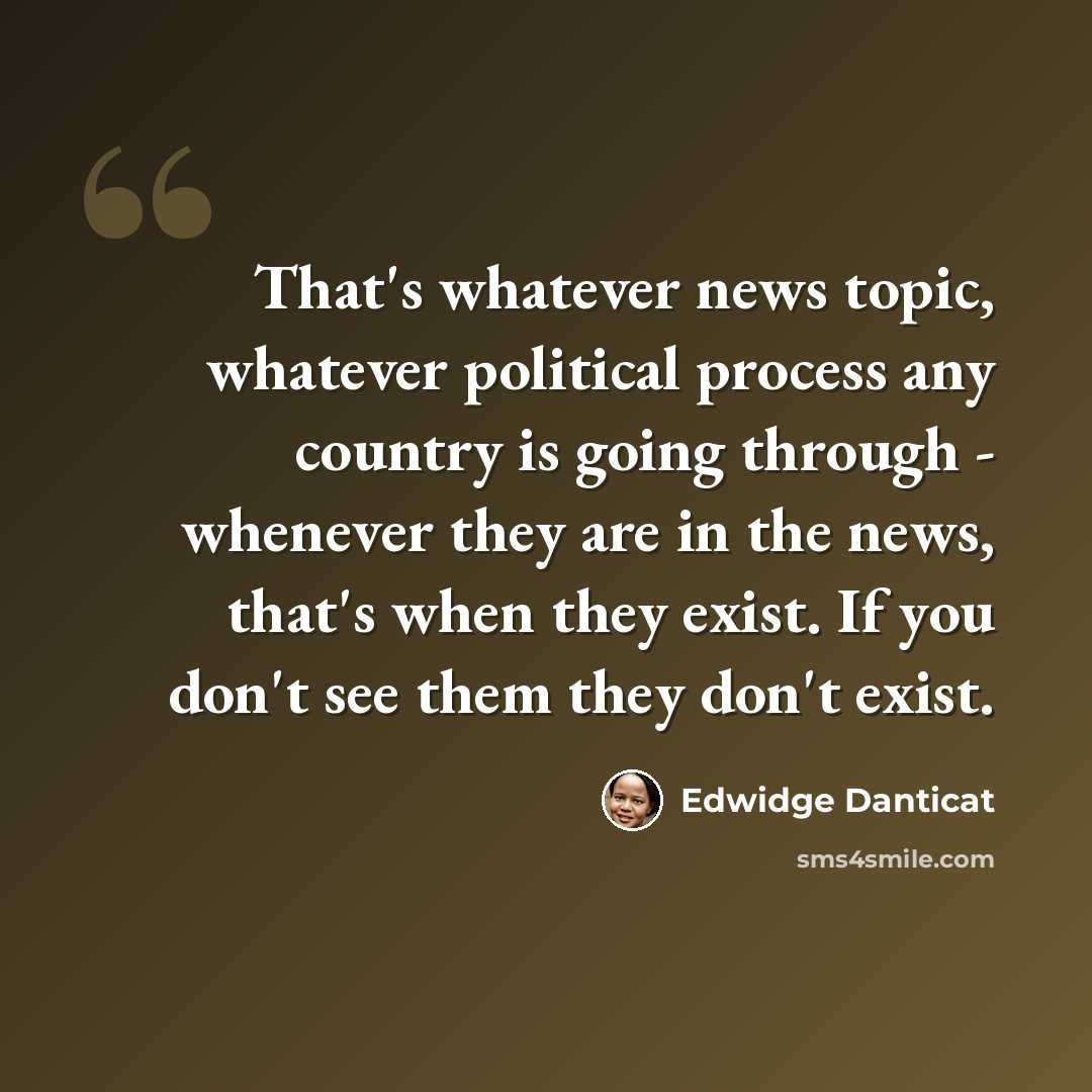 “That's whatever news topic, whatever political process any country is going through - whenever they are in the news, that's when they exist. If you don't see them they don't exist.” quote by Edwidge Danticat