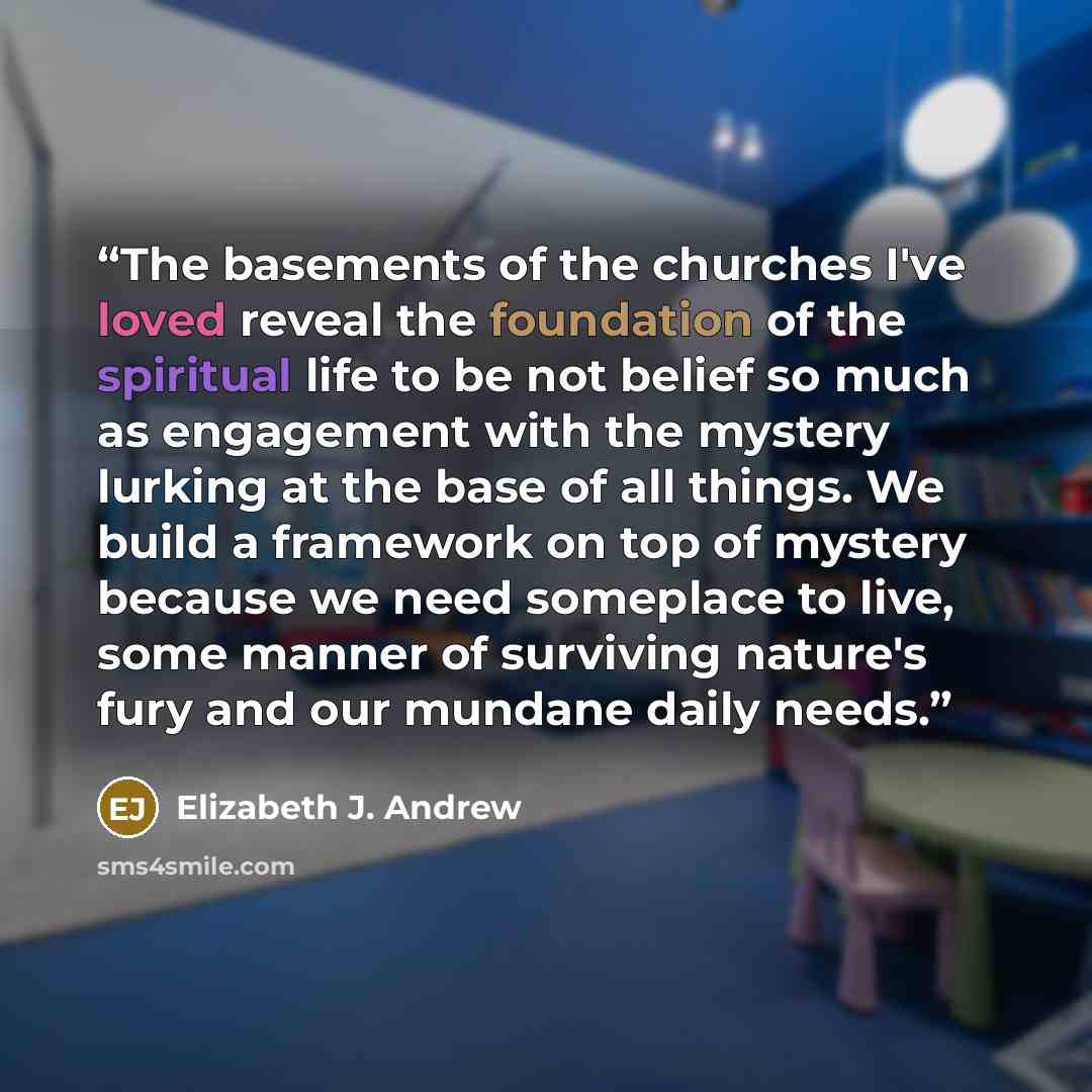 “The basements of the churches I've loved reveal the foundation of the spiritual life to be not belief so much as engagement with the mystery lurking at the base of all things. We build a framework on top of mystery because we need someplace to live, some manner of surviving nature's fury and our…” quote by Elizabeth J. Andrew
