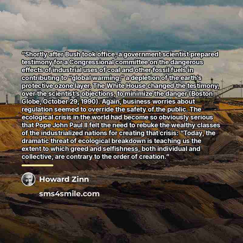 “Shortly after Bush took office, a government scientist prepared testimony for a Congressional committee on the dangerous effects of industrial uses of coal and other fossil fuels in contributing to “global warming,” a depletion of the earth’s protective ozone layer. The White House changed the…” quote by Howard Zinn