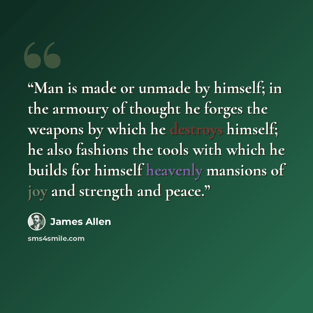 “Man is made or unmade by himself; in the armoury of thought he forges the weapons by which he destroys himself; he also fashions the tools with which he builds for himself heavenly mansions of joy and strength and peace.” quote by James Allen