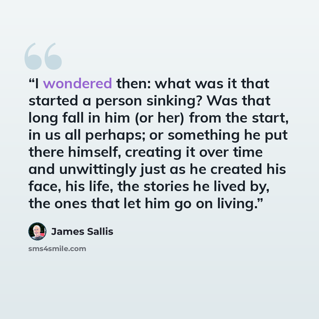 “I wondered then: what was it that started a person sinking? Was that long fall in him (or her) from the start, in us all perhaps; or something he put there himself, creating it over time and unwittingly just as he created his face, his life, the stories he lived by, the ones that let him go on…” quote by James Sallis