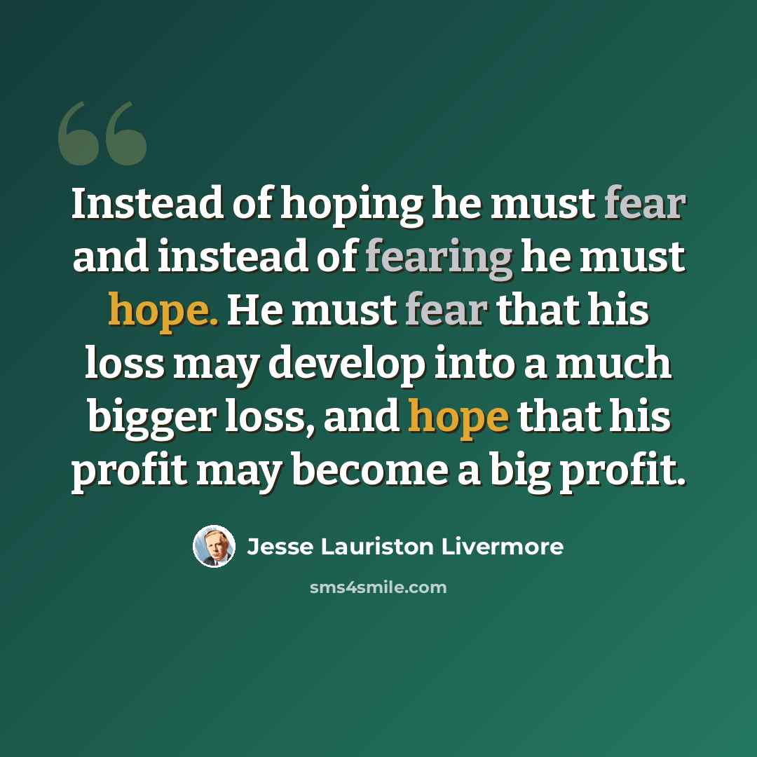 “Instead of hoping he must fear and instead of fearing he must hope. He must fear that his loss may develop into a much bigger loss, and hope that his profit may become a big profit.” quote by Jesse Lauriston Livermore