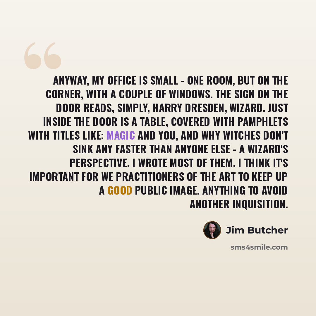 “Anyway, my office is small - one room, but on the corner, with a couple of windows. The sign on the door reads, simply, HARRY DRESDEN, WIZARD. Just inside the door is a table, covered with pamphlets with titles like: Magic and You, and Why Witches Don't Sink Any Faster Than Anyone Else - a…” quote by Jim Butcher