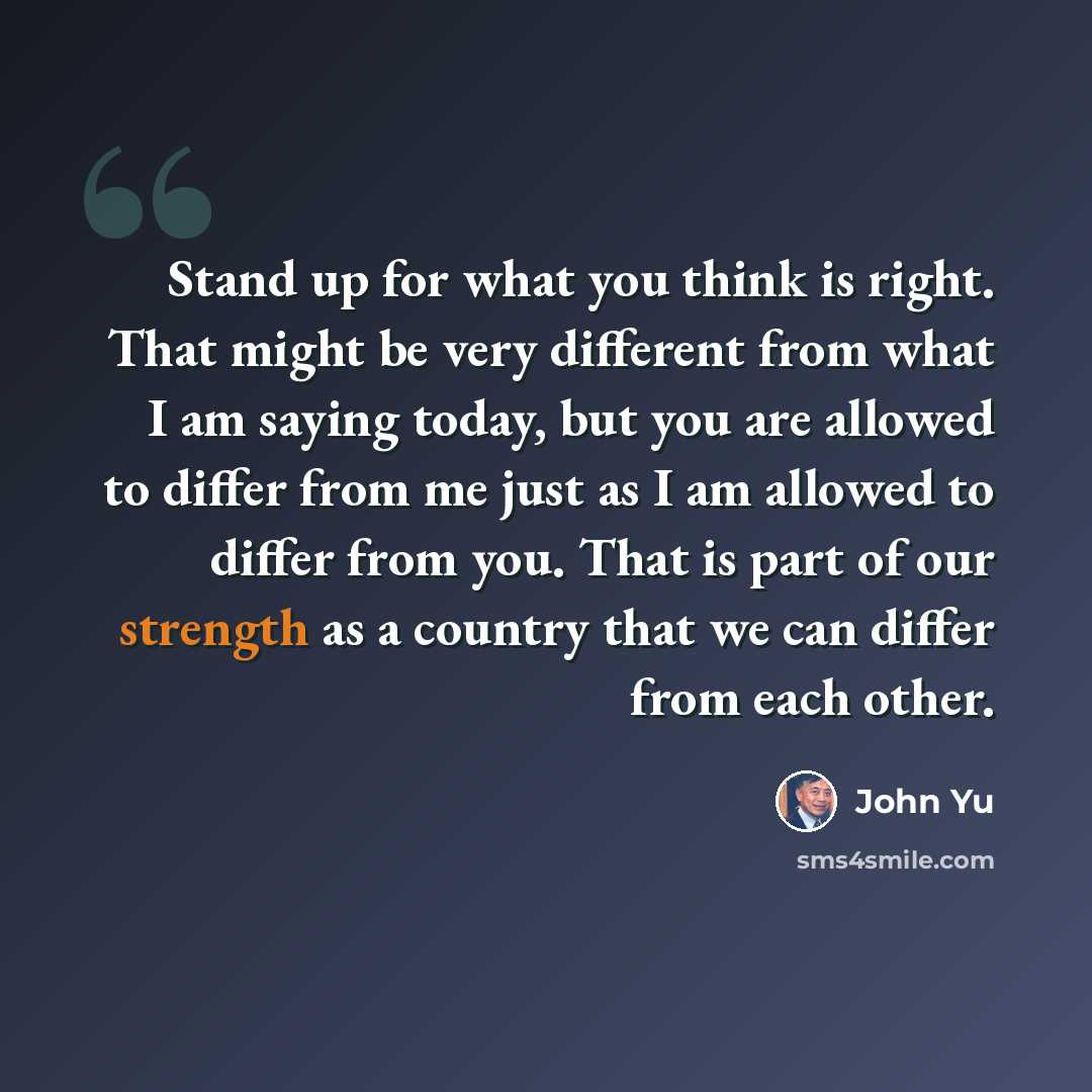 “Stand up for what you think is right. That might be very different from what I am saying today, but you are allowed to differ from me just as I am allowed to differ from you. That is part of our strength as a country that we can differ from each other.” quote by John Yu