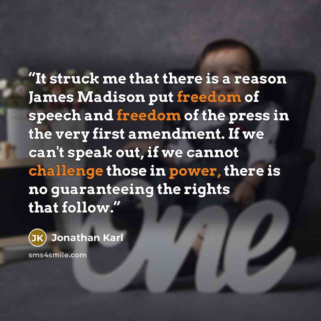 “It struck me that there is a reason James Madison put freedom of speech and freedom of the press in the very first amendment. If we can't speak out, if we cannot challenge those in power, there is no guaranteeing the rights that follow.” quote by Jonathan Karl