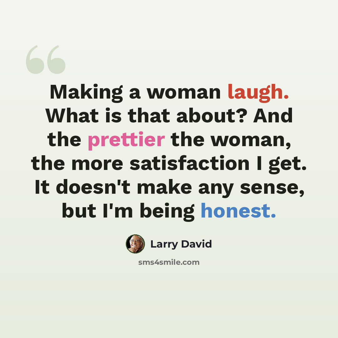 “Making a woman laugh. What is that about? And the prettier the woman, the more satisfaction I get. It doesn't make any sense, but I'm being honest.” quote by Larry David