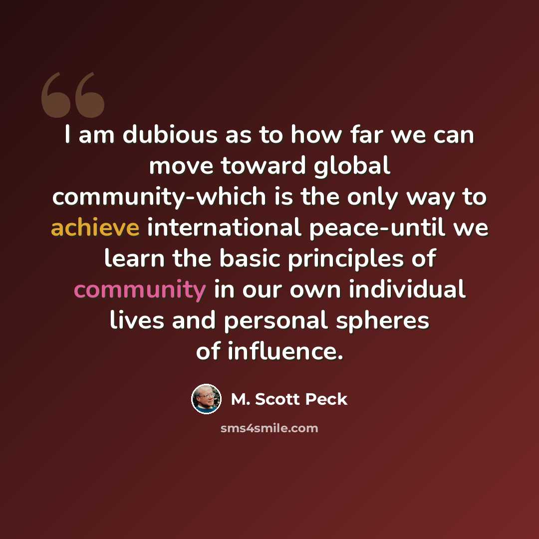 “I am dubious as to how far we can move toward global community-which is the only way to achieve international peace-until we learn the basic principles of community in our own individual lives and personal spheres of influence.” quote by M. Scott Peck