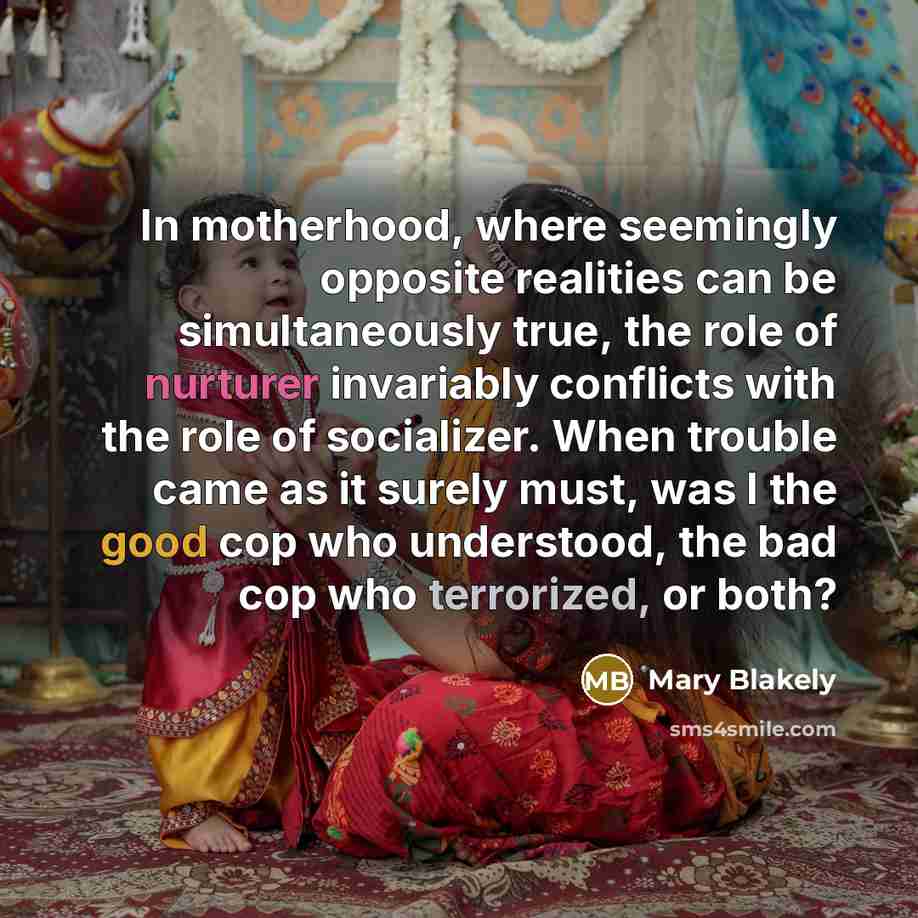 “In motherhood, where seemingly opposite realities can be simultaneously true, the role of nurturer invariably conflicts with the role of socializer. When trouble came as it surely must, was I the good cop who understood, the bad cop who terrorized, or both?” quote by Mary Blakely