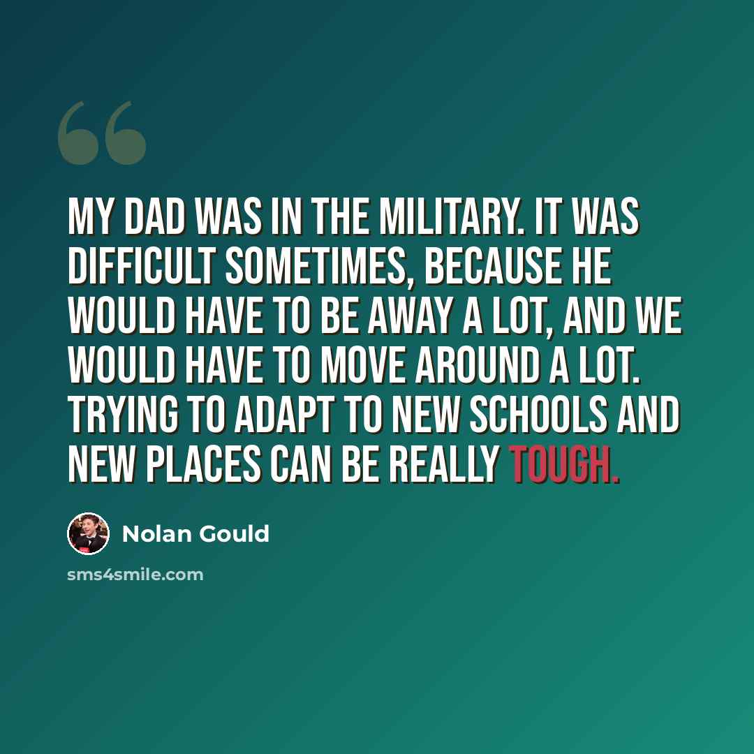 “My dad was in the military. It was difficult sometimes, because he would have to be away a lot, and we would have to move around a lot. Trying to adapt to new schools and new places can be really tough.” quote by Nolan Gould