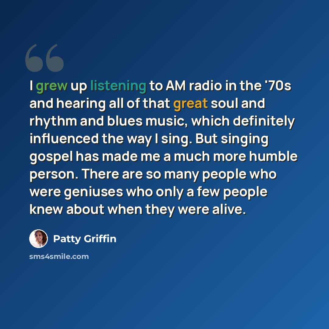 “I grew up listening to AM radio in the '70s and hearing all of that great soul and rhythm and blues music, which definitely influenced the way I sing. But singing gospel has made me a much more humble person. There are so many people who were geniuses who only a few people knew about when they…” quote by Patty Griffin