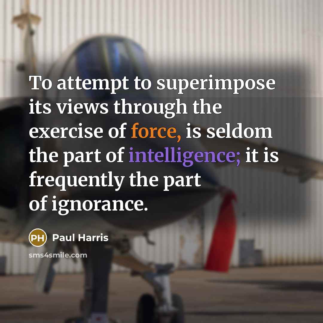 “To attempt to superimpose its views through the exercise of force, is seldom the part of intelligence; it is frequently the part of ignorance.” quote by Paul Harris
