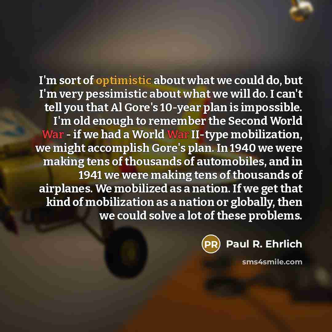 “I'm sort of optimistic about what we could do, but I'm very pessimistic about what we will do. I can't tell you that Al Gore's 10-year plan is impossible. I'm old enough to remember the Second World War - if we had a World War II-type mobilization, we might accomplish Gore's plan. In 1940 we were…” quote by Paul R. Ehrlich