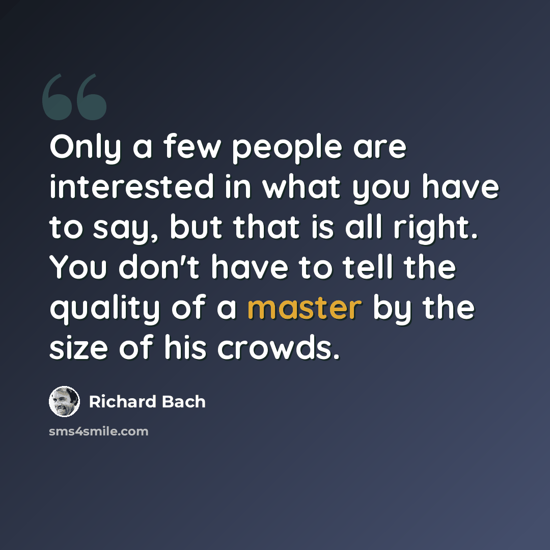 “Only a few people are interested in what you have to say, but that is all right. You don't have to tell the quality of a master by the size of his crowds.” quote by Richard Bach