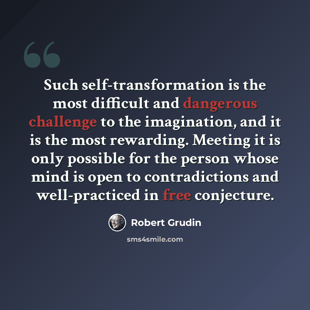 “Such self-transformation is the most difficult and dangerous challenge to the imagination, and it is the most rewarding. Meeting it is only possible for the person whose mind is open to contradictions and well-practiced in free conjecture.” quote by Robert Grudin