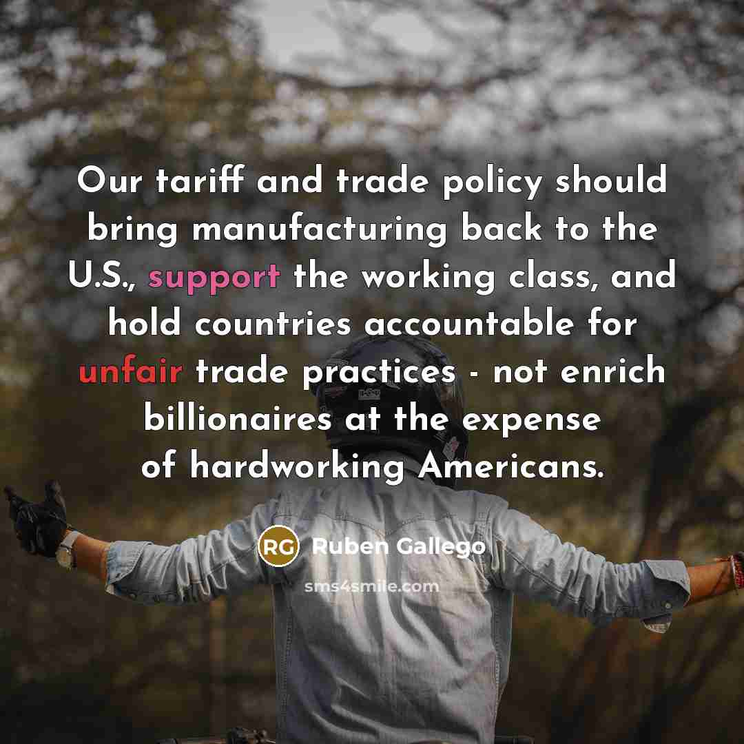 “Our tariff and trade policy should bring manufacturing back to the U.S., support the working class, and hold countries accountable for unfair trade practices - not enrich billionaires at the expense of hardworking Americans.” quote by Ruben Gallego
