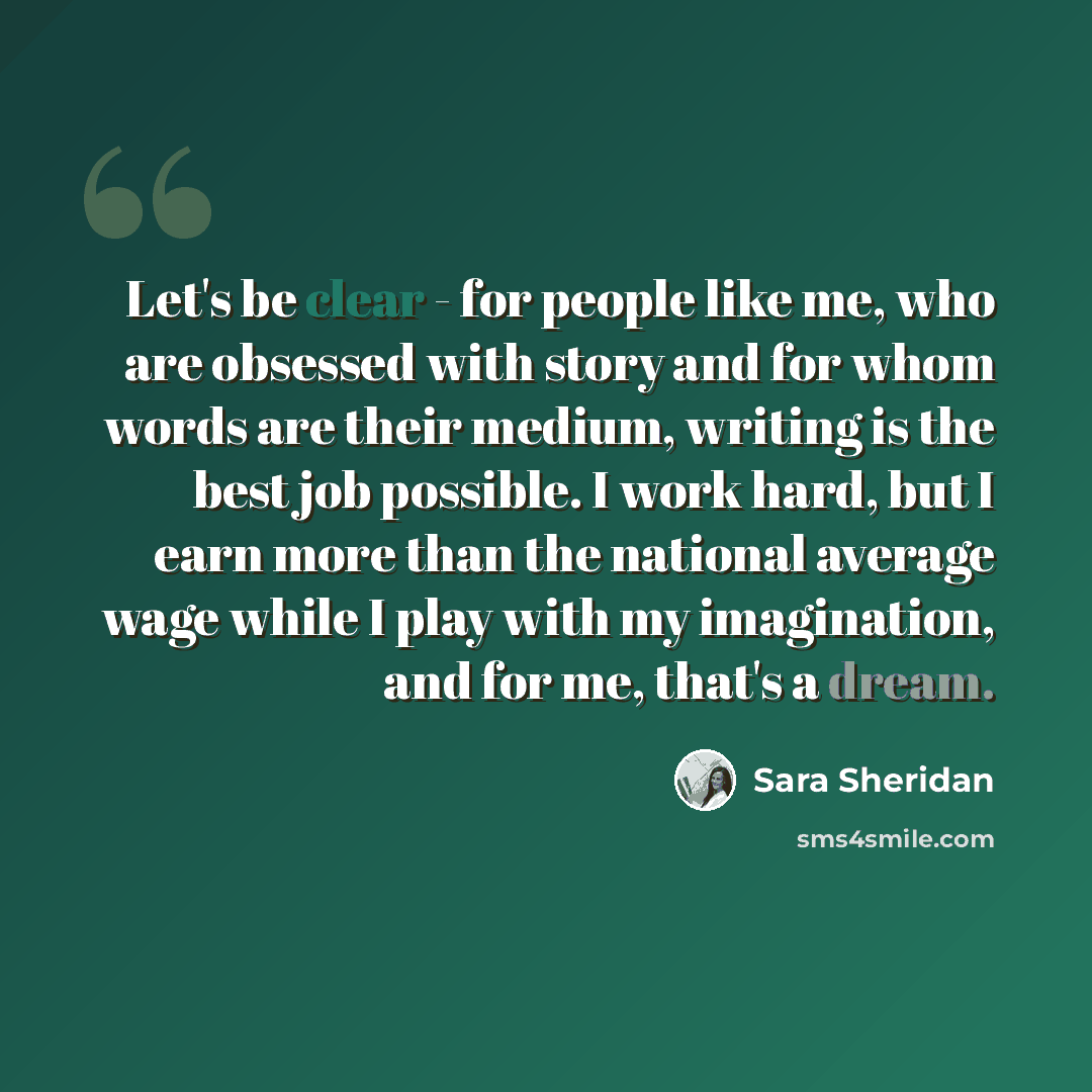 “Let's be clear - for people like me, who are obsessed with story and for whom words are their medium, writing is the best job possible. I work hard, but I earn more than the national average wage while I play with my imagination, and for me, that's a dream.” quote by Sara Sheridan