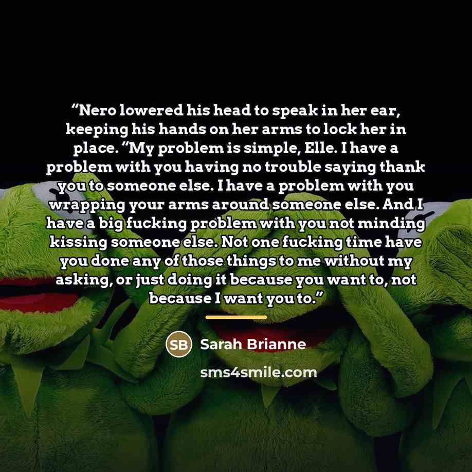 “Nero lowered his head to speak in her ear, keeping his hands on her arms to lock her in place. “My problem is simple, Elle. I have a problem with you having no trouble saying thank you to someone else. I have a problem with you wrapping your arms around someone else. And I have a big fucking…” quote by Sarah Brianne
